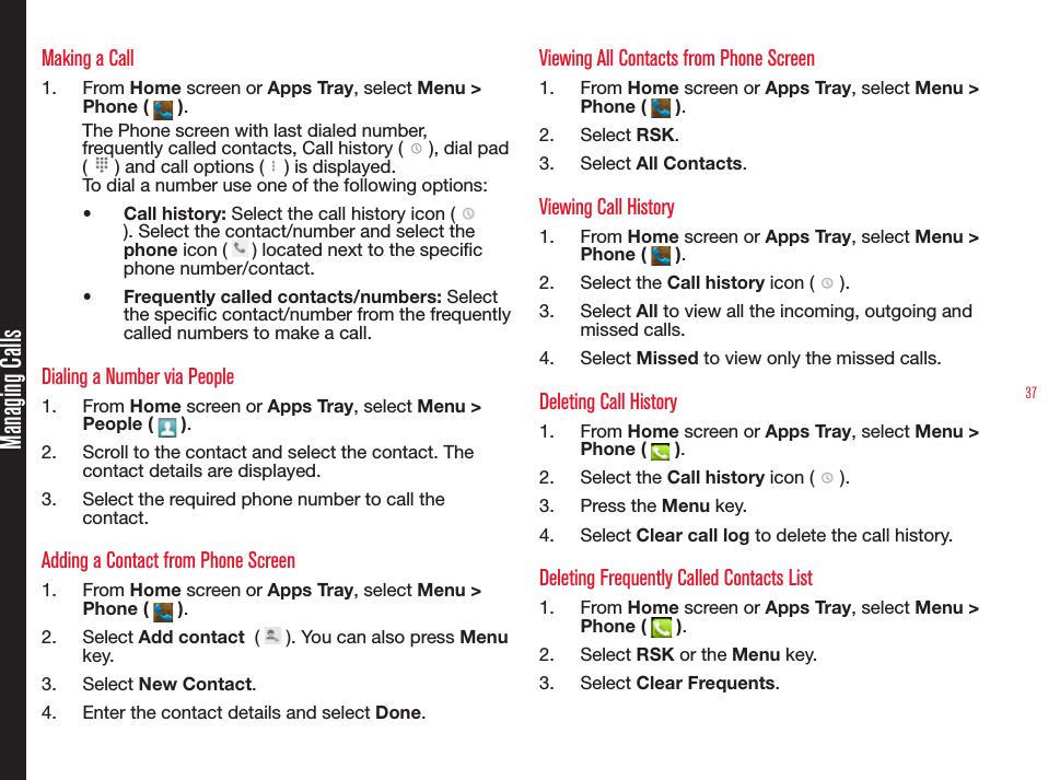 37Managing CallsMaking a Call1.  From Home screen or Apps Tray, select Menu &gt; Phone (   ).The Phone screen with last dialed number, frequently called contacts, Call history (   ), dial pad (   ) and call options (   ) is displayed.To dial a number use one of the following options:•  Call history: Select the call history icon (   ). Select the contact/number and select the phone icon (   ) located next to the specic phone number/contact.•  Frequently called contacts/numbers: Select the specic contact/number from the frequently called numbers to make a call. Dialing a Number via People1.  From Home screen or Apps Tray, select Menu &gt; People (   ).2.  Scroll to the contact and select the contact. The contact details are displayed.3.  Select the required phone number to call the contact.Adding a Contact from Phone Screen1.  From Home screen or Apps Tray, select Menu &gt; Phone (   ).2.  Select Add contact  (   ). You can also press Menu key.3.  Select New Contact.4.  Enter the contact details and select Done.Viewing All Contacts from Phone Screen1.  From Home screen or Apps Tray, select Menu &gt; Phone (   ).2.  Select RSK. 3.  Select All Contacts.Viewing Call History1.  From Home screen or Apps Tray, select Menu &gt; Phone (   ).2.  Select the Call history icon (   ).3.  Select All to view all the incoming, outgoing and missed calls.4.  Select Missed to view only the missed calls.Deleting Call History1.  From Home screen or Apps Tray, select Menu &gt; Phone (   ).2.  Select the Call history icon (   ).3.  Press the Menu key.4.  Select Clear call log to delete the call history.Deleting Frequently Called Contacts List1.  From Home screen or Apps Tray, select Menu &gt; Phone (   ).2.  Select RSK or the Menu key.3.  Select Clear Frequents.