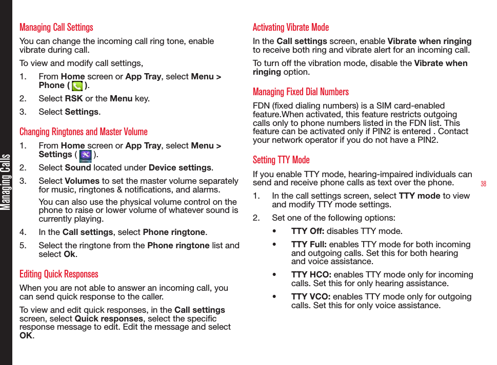 38Managing CallsManaging Call SettingsYou can change the incoming call ring tone, enable vibrate during call.To view and modify call settings,1.  From Home screen or App Tray, select Menu &gt; Phone (   ).2.  Select RSK or the Menu key.3.  Select Settings.Changing Ringtones and Master Volume1.  From Home screen or App Tray, select Menu &gt; Settings (   ).2.  Select Sound located under Device settings.3.  Select Volumes to set the master volume separately for music, ringtones &amp; notications, and alarms.You can also use the physical volume control on the phone to raise or lower volume of whatever sound is currently playing.4.  In the Call settings, select Phone ringtone.5.  Select the ringtone from the Phone ringtone list and select Ok.Editing Quick ResponsesWhen you are not able to answer an incoming call, you can send quick response to the caller. To view and edit quick responses, in the Call settings screen, select Quick responses, select the specic response message to edit. Edit the message and select OK.Activating Vibrate ModeIn the Call settings screen, enable Vibrate when ringing to receive both ring and vibrate alert for an incoming call.To turn off the vibration mode, disable the Vibrate when ringing option.Managing Fixed Dial NumbersFDN (xed dialing numbers) is a SIM card-enabled feature.When activated, this feature restricts outgoing calls only to phone numbers listed in the FDN list. This feature can be activated only if PIN2 is entered . Contact your network operator if you do not have a PIN2.Setting TTY ModeIf you enable TTY mode, hearing-impaired individuals can send and receive phone calls as text over the phone.1.  In the call settings screen, select TTY mode to view and modify TTY mode settings.2.  Set one of the following options:•  TTY Off: disables TTY mode.•  TTY Full: enables TTY mode for both incoming and outgoing calls. Set this for both hearing and voice assistance.•  TTY HCO: enables TTY mode only for incoming calls. Set this for only hearing assistance.•  TTY VCO: enables TTY mode only for outgoing calls. Set this for only voice assistance.