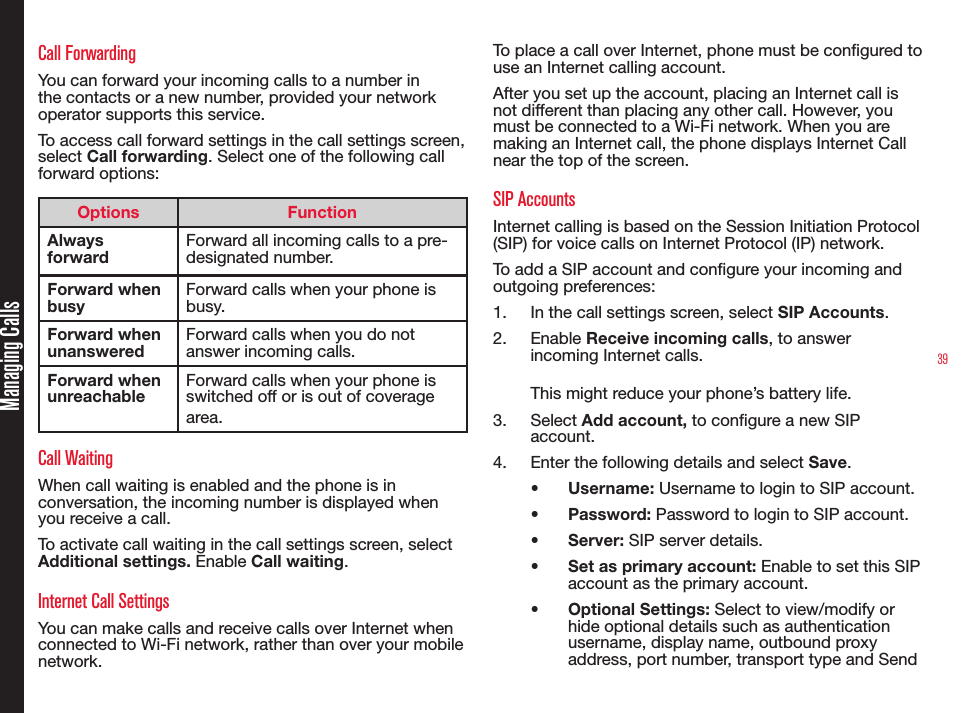 39Managing CallsCall ForwardingYou can forward your incoming calls to a number in the contacts or a new number, provided your network operator supports this service. To access call forward settings in the call settings screen, select Call forwarding. Select one of the following call forward options:Options FunctionAlways forwardForward all incoming calls to a pre-designated number. Forward when busyForward calls when your phone is busy.Forward when unansweredForward calls when you do not answer incoming calls.Forward when unreachableForward calls when your phone is switched off or is out of coverage area. Call WaitingWhen call waiting is enabled and the phone is in conversation, the incoming number is displayed when you receive a call.To activate call waiting in the call settings screen, select Additional settings. Enable Call waiting. Internet Call SettingsYou can make calls and receive calls over Internet when connected to Wi-Fi network, rather than over your mobile network.To place a call over Internet, phone must be congured to use an Internet calling account.After you set up the account, placing an Internet call is not different than placing any other call. However, you must be connected to a Wi-Fi network. When you are making an Internet call, the phone displays Internet Call near the top of the screen.SIP AccountsInternet calling is based on the Session Initiation Protocol (SIP) for voice calls on Internet Protocol (IP) network.To add a SIP account and congure your incoming and outgoing preferences:1.  In the call settings screen, select SIP Accounts. 2.  Enable Receive incoming calls, to answer incoming Internet calls. This might reduce your phone’s battery life.3.  Select Add account, to congure a new SIP account.4.  Enter the following details and select Save.•  Username: Username to login to SIP account.•  Password: Password to login to SIP account.•  Server: SIP server details.•  Set as primary account: Enable to set this SIP account as the primary account.•  Optional Settings: Select to view/modify or hide optional details such as authentication username, display name, outbound proxy address, port number, transport type and Send 