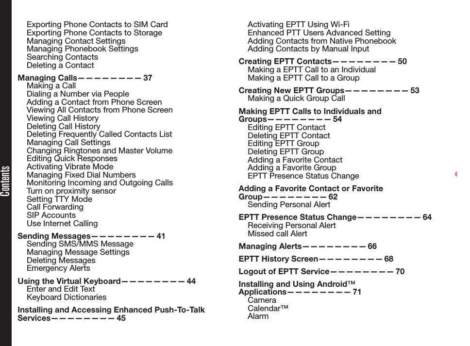 4Exporting Phone Contacts to SIM CardExporting Phone Contacts to StorageManaging Contact SettingsManaging Phonebook SettingsSearching ContactsDeleting a ContactManaging  Calls————————   37Making a CallDialing a Number via PeopleAdding a Contact from Phone ScreenViewing All Contacts from Phone ScreenViewing Call HistoryDeleting Call HistoryDeleting Frequently Called Contacts ListManaging Call SettingsChanging Ringtones and Master VolumeEditing Quick ResponsesActivating Vibrate ModeManaging Fixed Dial NumbersMonitoring Incoming and Outgoing CallsTurn on proximity sensorSetting TTY ModeCall ForwardingSIP AccountsUse Internet CallingSending  Messages————————   41Sending SMS/MMS MessageManaging Message SettingsDeleting MessagesEmergency AlertsUsing the Virtual Keyboard————————  44Enter and Edit TextKeyboard DictionariesInstalling and Accessing Enhanced Push-To-Talk Services————————   45Activating EPTT Using Wi-FiEnhanced PTT Users Advanced SettingAdding Contacts from Native PhonebookAdding Contacts by Manual Input Creating EPTT Contacts————————  50Making a EPTT Call to an IndividualMaking a EPTT Call to a GroupCreating New EPTT Groups————————  53Making a Quick Group CallMaking EPTT Calls to Individuals and Groups————————   54Editing EPTT ContactDeleting EPTT ContactEditing EPTT GroupDeleting EPTT GroupAdding a Favorite ContactAdding a Favorite GroupEPTT Presence Status ChangeAdding a Favorite Contact or Favorite Group————————   62Sending Personal AlertEPTT Presence Status Change————————  64Receiving Personal AlertMissed call AlertManaging  Alerts————————   66EPTT History Screen————————  68Logout of EPTT Service————————  70Installing and Using Android™ Applications————————   71CameraCalendar™AlarmContents