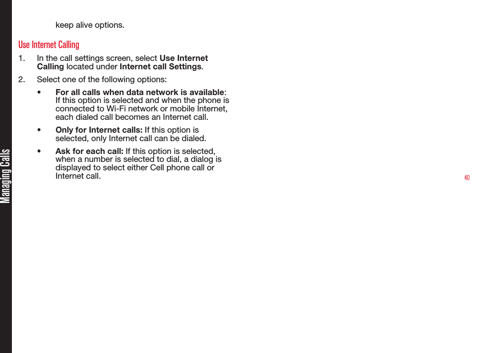 40Managing Callskeep alive options. Use Internet Calling1.  In the call settings screen, select Use Internet Calling located under Internet call Settings. 2.  Select one of the following options:•  For all calls when data network is available: If this option is selected and when the phone is connected to Wi-Fi network or mobile Internet, each dialed call becomes an Internet call.•  Only for Internet calls: If this option is selected, only Internet call can be dialed.•  Ask for each call: If this option is selected, when a number is selected to dial, a dialog is displayed to select either Cell phone call or Internet call.