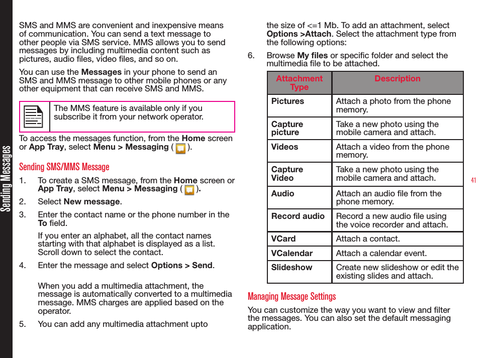 41Sending MessagesSMS and MMS are convenient and inexpensive means of communication. You can send a text message to other people via SMS service. MMS allows you to send messages by including multimedia content such as pictures, audio les, video les, and so on.You can use the Messages in your phone to send an SMS and MMS message to other mobile phones or any other equipment that can receive SMS and MMS. The MMS feature is available only if you subscribe it from your network operator.To access the messages function, from the Home screen or App Tray, select Menu &gt; Messaging (   ).Sending SMS/MMS Message1.  To create a SMS message, from the Home screen or App Tray, select Menu &gt; Messaging (   ). 2.  Select New message.3.  Enter the contact name or the phone number in the To eld. If you enter an alphabet, all the contact names starting with that alphabet is displayed as a list. Scroll down to select the contact.4.  Enter the message and select Options &gt; Send. When you add a multimedia attachment, the message is automatically converted to a multimedia message. MMS charges are applied based on the operator.5.  You can add any multimedia attachment upto the size of &lt;=1 Mb. To add an attachment, select Options &gt;Attach. Select the attachment type from the following options:6.  Browse My les or specic folder and select the multimedia le to be attached.Attachment TypeDescriptionPictures Attach a photo from the phone memory.Capture pictureTake a new photo using the mobile camera and attach.Videos Attach a video from the phone memory.Capture VideoTake a new photo using the mobile camera and attach. Audio Attach an audio le from the phone memory.Record audio Record a new audio le using the voice recorder and attach. VCard Attach a contact.VCalendar Attach a calendar event.Slideshow Create new slideshow or edit the existing slides and attach.Managing Message SettingsYou can customize the way you want to view and lter the messages. You can also set the default messaging application. 