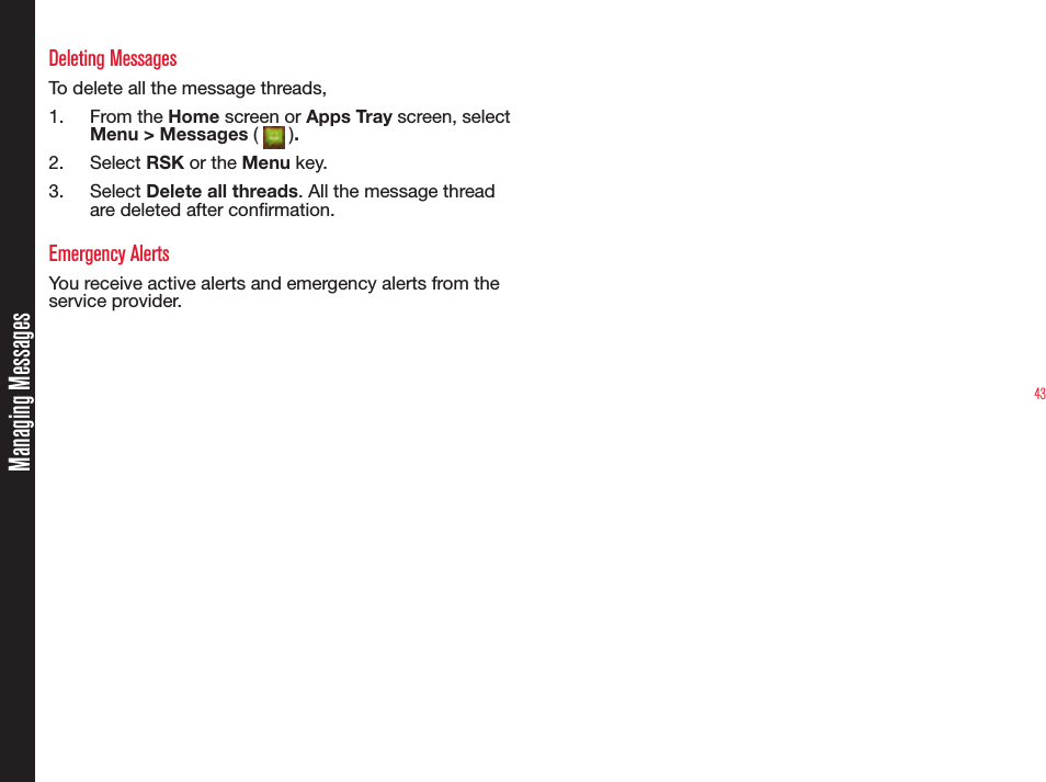 43Deleting MessagesTo delete all the message threads,1.  From the Home screen or Apps Tray screen, select Menu &gt; Messages (   ). 2.  Select RSK or the Menu key.3.  Select Delete all threads. All the message thread are deleted after conrmation.Emergency AlertsYou receive active alerts and emergency alerts from the service provider. Managing Messages