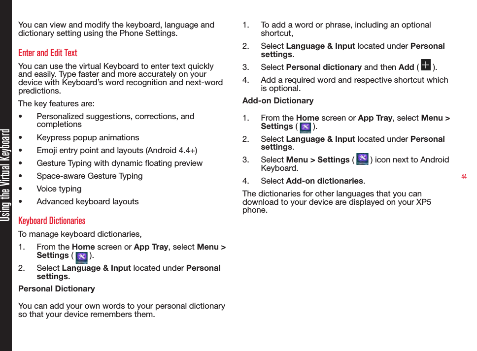 44You can view and modify the keyboard, language and dictionary setting using the Phone Settings. Enter and Edit TextYou can use the virtual Keyboard to enter text quickly and easily. Type faster and more accurately on your device with Keyboard’s word recognition and next-word predictions.The key features are:•  Personalized suggestions, corrections, and completions•  Keypress popup animations•  Emoji entry point and layouts (Android 4.4+)•  Gesture Typing with dynamic oating preview•  Space-aware Gesture Typing•  Voice typing•  Advanced keyboard layoutsKeyboard DictionariesTo manage keyboard dictionaries,1.  From the Home screen or App Tray, select Menu &gt; Settings (   ).2.  Select Language &amp; Input located under Personal settings.Personal DictionaryYou can add your own words to your personal dictionary so that your device remembers them.1.  To add a word or phrase, including an optional shortcut,2.  Select Language &amp; Input located under Personal settings.3.  Select Personal dictionary and then Add (   ).4.  Add a required word and respective shortcut which is optional.Add-on Dictionary1.  From the Home screen or App Tray, select Menu &gt; Settings (   ).2.  Select Language &amp; Input located under Personal settings.3.  Select Menu &gt; Settings (   ) icon next to Android Keyboard.4.  Select Add-on dictionaries.The dictionaries for other languages that you can download to your device are displayed on your XP5 phone.Using the Virtual Keyboard
