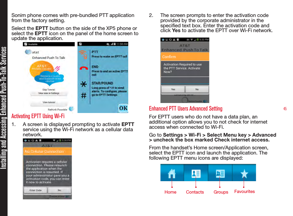 45Sonim phone comes with pre-bundled PTT application from the factory setting.Select the EPTT button on the side of the XP5 phone or select the EPTT icon on the panel of the home screen to update the application.    Activating EPTT Using Wi-Fi1.  A screen is displayed prompting to activate EPTT service using the Wi-Fi network as a cellular data network.2.  The screen prompts to enter the activation code provided by the corporate administrator in the specied text box. Enter the activation code and click Yes to activate the EPTT over Wi-Fi network. Enhanced PTT Users Advanced SettingFor EPTT users who do not have a data plan, an additional option allows you to not check for internet access when connected to Wi-Fi. Go to Settings &gt; Wi-Fi &gt; Select Menu key &gt; Advanced &gt; uncheck the box marked Check internet access.From the handset’s Home screen/Application screen, select the EPTT icon and launch the application. The following EPTT menu icons are displayed:Installing and Accessing Enhanced Push-To-Talk ServicesHome Contacts Groups Favourites