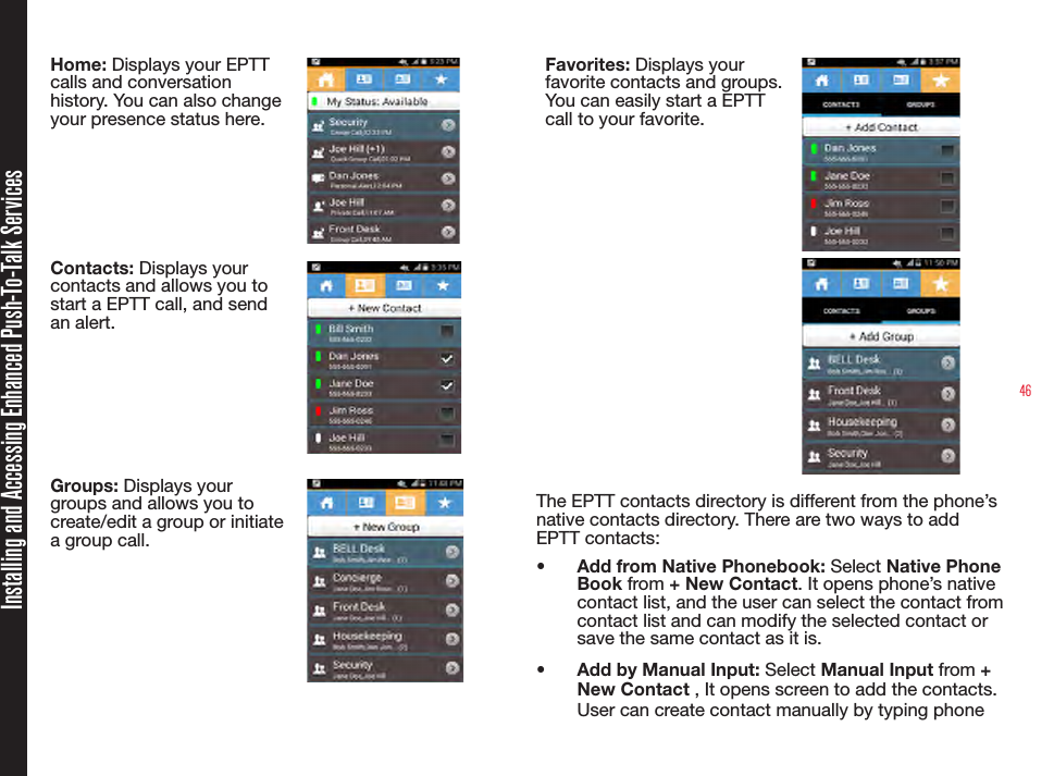 46Home: Displays your EPTT calls and conversation history. You can also change your presence status here.Contacts: Displays your contacts and allows you to start a EPTT call, and send an alert.Groups: Displays your groups and allows you to create/edit a group or initiate a group call.Favorites: Displays your favorite contacts and groups. You can easily start a EPTT call to your favorite.The EPTT contacts directory is different from the phone’s native contacts directory. There are two ways to add EPTT contacts:•  Add from Native Phonebook: Select Native Phone Book from + New Contact. It opens phone’s native contact list, and the user can select the contact from contact list and can modify the selected contact or save the same contact as it is.•  Add by Manual Input: Select Manual Input from + New Contact , It opens screen to add the contacts. User can create contact manually by typing phone Installing and Accessing Enhanced Push-To-Talk Services