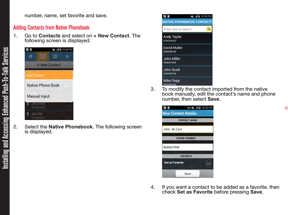 47number, name, set favorite and save.Adding Contacts from Native Phonebook1.  Go to Contacts and select on + New Contact. The following screen is displayed. `2.  Select the Native Phonebook. The following screen is displayed. 3.  To modify the contact imported from the native book manually, edit the contact’s name and phone number, then select Save. 4.  If you want a contact to be added as a favorite, then check Set as Favorite before pressing Save.Installing and Accessing Enhanced Push-To-Talk Services