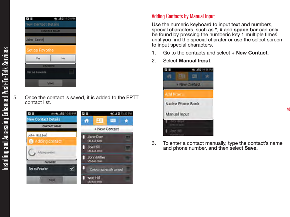 485.  Once the contact is saved, it is added to the EPTT contact list.                                                                                                             Adding Contacts by Manual Input Use the numeric keyboard to input text and numbers, special characters, such as *, # and space bar can only be found by pressing the numberic key 1 multiple times until you nd the special charater or use the select screen to input special characters.1.  Go to the contacts and select + New Contact.2.  Select Manual Input.3.  To enter a contact manually, type the contact’s name and phone number, and then select Save.  Installing and Accessing Enhanced Push-To-Talk Services
