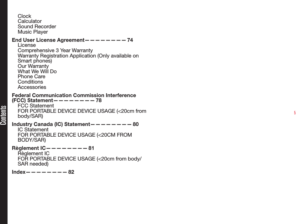 5ClockCalculatorSound RecorderMusic PlayerEnd User License Agreement————————  74LicenseComprehensive 3 Year WarrantyWarranty Registration Application (Only available on Smart phones)Our WarrantyWhat We Will DoPhone CareConditionsAccessoriesFederal Communication Commission Interference (FCC)  Statement————————   78FCC StatementFOR PORTABLE DEVICE DEVICE USAGE (&lt;20cm from body/SAR)Industry Canada (IC) Statement————————  80IC StatementFOR PORTABLE DEVICE USAGE (&lt;20CM FROM BODY/SAR)Règlement  IC————————   81Règlement ICFOR PORTABLE DEVICE USAGE (&lt;20cm from body/SAR needed)Index————————   82Contents