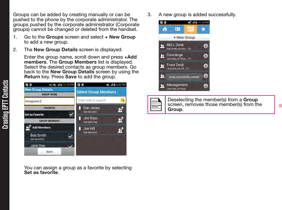 50Groups can be added by creating manually or can be pushed to the phone by the corporate administrator. The groups pushed by the corporate administrator (Corporate groups) cannot be changed or deleted from the handset.1.  Go to the Groups screen and select + New Group to add a new group.2.  The New Group Details screen is displayed.Enter the group name, scroll down and press +Add members. The Group Members list is displayed. Select the desired contacts as group members. Go back to the New Group Details screen by using the Return key. Press Save to add the group. You can assign a group as a favorite by selecting Set as favorite.3.  A new group is added successfully.Deselecting the member(s) from a Group screen, removes those member(s) from the Group.Creating EPTT Contacts