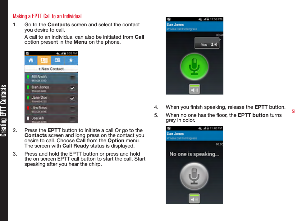 51Making a EPTT Call to an Individual1.  Go to the Contacts screen and select the contact you desire to call. A call to an individual can also be initiated from Call option present in the Menu on the phone.2.  Press the EPTT button to initiate a call Or go to the Contacts screen and long press on the contact you desire to call. Choose Call from the Option menu. The screen with Call Ready status is displayed.3.  Press and hold the EPTT button or press and hold the on screen EPTT call button to start the call. Start speaking after you hear the chirp.4.  When you nish speaking, release the EPTT button.5.  When no one has the oor, the EPTT button turns grey in color.Creating EPTT Contacts