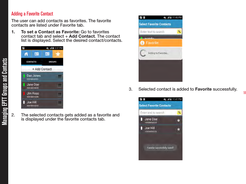 59Adding a Favorite ContactThe user can add contacts as favorites. The favorite contacts are listed under Favorite tab.1.  To set a Contact as Favorite: Go to favorites contact tab and select + Add Contact. The contact list is displayed. Select the desired contact/contacts.2.  The selected contacts gets added as a favorite and is displayed under the favorite contacts tab.  3.  Selected contact is added to Favorite successfully.Managing EPTT Groups and Contacts