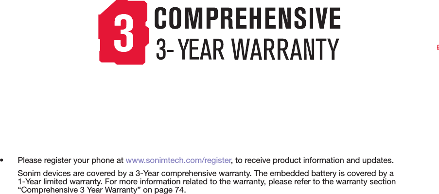 6•  Please register your phone at www.sonimtech.com/register, to receive product information and updates.Sonim devices are covered by a 3-Year comprehensive warranty. The embedded battery is covered by a 1-Year limited warranty. For more information related to the warranty, please refer to the warranty section “Comprehensive 3 Year Warranty” on page 74.