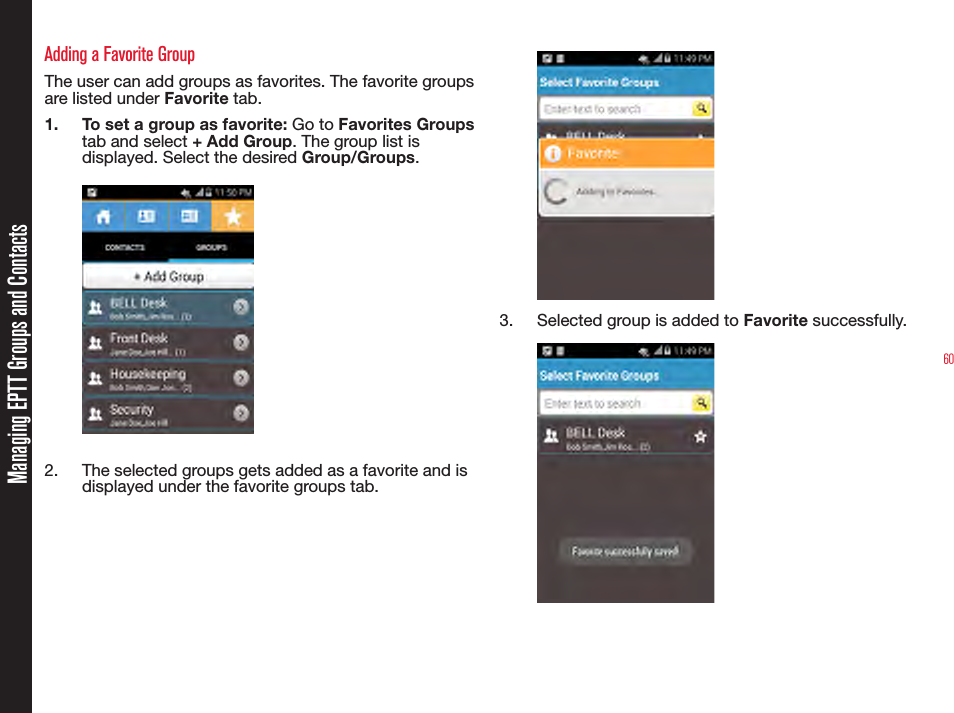 60Managing EPTT Groups and ContactsAdding a Favorite GroupThe user can add groups as favorites. The favorite groups are listed under Favorite tab.1.  To set a group as favorite: Go to Favorites Groups tab and select + Add Group. The group list is displayed. Select the desired Group/Groups.     2.  The selected groups gets added as a favorite and is displayed under the favorite groups tab.3.  Selected group is added to Favorite successfully.