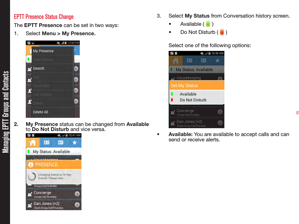 61Managing EPTT Groups and ContactsEPTT Presence Status ChangeThe EPTT Presence can be set in two ways:1.  Select Menu &gt; My Presence.1. p2.  My Presence status can be changed from Available  to Do Not Disturb and vice versa.3.  Select My Status from Conversation history screen.•  Available (   )•  Do Not Disturb (   )Select one of the following options:•  Available: You are available to accept calls and can send or receive alerts.  