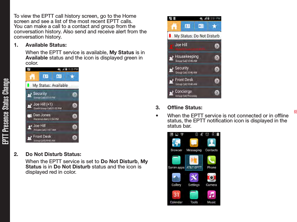 65EPTT Presence Status ChangeTo view the EPTT call history screen, go to the Home screen and see a list of the most recent EPTT calls. You can make a call to a contact and group from the conversation history. Also send and receive alert from the conversation history.1.  Available Status: When the EPTT service is available, My Status is in Available status and the icon is displayed green in color.2.  Do Not Disturb Status: When the EPTT service is set to Do Not Disturb, My Status is in Do Not Disturb status and the icon is displayed red in color.3.  Ofine Status:•  When the EPTT service is not connected or in ofine status, the EPTT notication icon is displayed in the status bar.