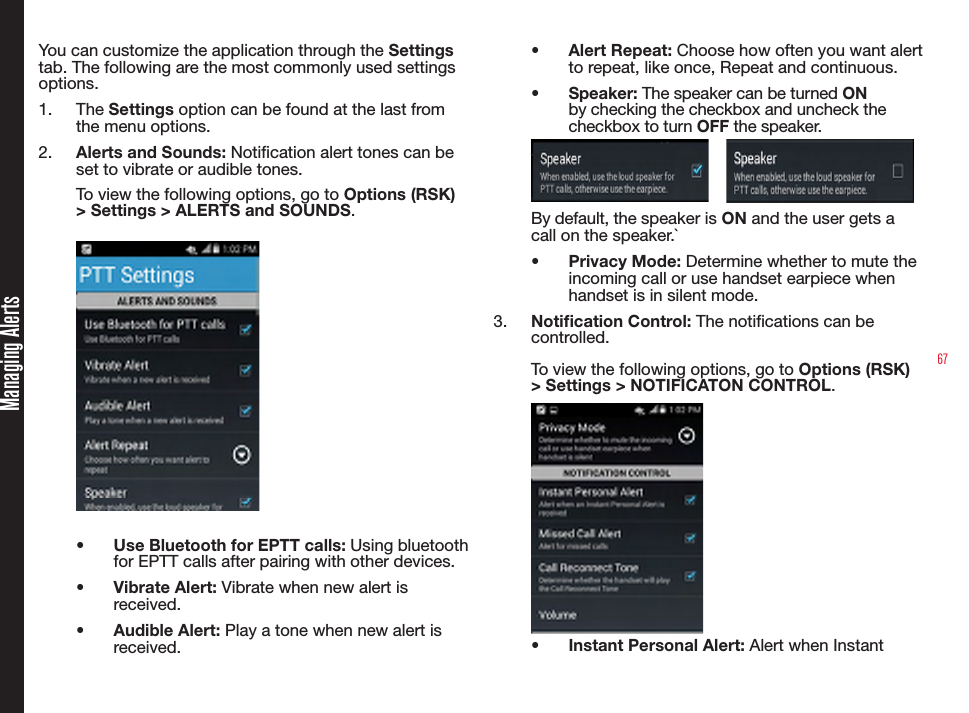 67Managing AlertsYou can customize the application through the Settings tab. The following are the most commonly used settings options.1.  The Settings option can be found at the last from the menu options.2.  Alerts and Sounds: Notication alert tones can be set to vibrate or audible tones.To view the following options, go to Options (RSK) &gt; Settings &gt; ALERTS and SOUNDS.•  Use Bluetooth for EPTT calls: Using bluetooth for EPTT calls after pairing with other devices.•  Vibrate Alert: Vibrate when new alert is received.•  Audible Alert: Play a tone when new alert is received.•  Alert Repeat: Choose how often you want alert to repeat, like once, Repeat and continuous.•  Speaker: The speaker can be turned ON by checking the checkbox and uncheck the checkbox to turn OFF the speaker.    ``By default, the speaker is ON and the user gets a call on the speaker.`•  Privacy Mode: Determine whether to mute the incoming call or use handset earpiece when handset is in silent mode.3.  Notication Control: The notications can be controlled.To view the following options, go to Options (RSK) &gt; Settings &gt; NOTIFICATON CONTROL.•  Instant Personal Alert: Alert when Instant 