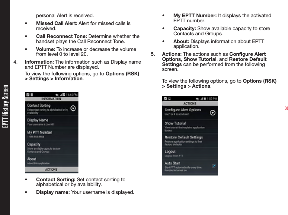 68EPTT History Screenpersonal Alert is received.•  Missed Call Alert: Alert for missed calls is received.•  Call Reconnect Tone: Determine whether the handset plays the Call Reconnect Tone.•  Volume: To increase or decrease the volume from level 0 to level 20. 4.  Information: The information such as Display name and EPTT Number are displayed.To view the following options, go to Options (RSK) &gt; Settings &gt; Information.•  Contact Sorting: Set contact sorting to alphabetical or by availability.•  Display name: Your username is displayed.•  My EPTT Number: It displays the activated EPTT number.•  Capacity: Show available capacity to store Contacts and Groups.•  About: Displays information about EPTT application.5.  Actions: The actions such as Congure Alert Options, Show Tutorial, and Restore Default Settings can be performed from the following screen.To view the following options, go to Options (RSK) &gt; Settings &gt; Actions.