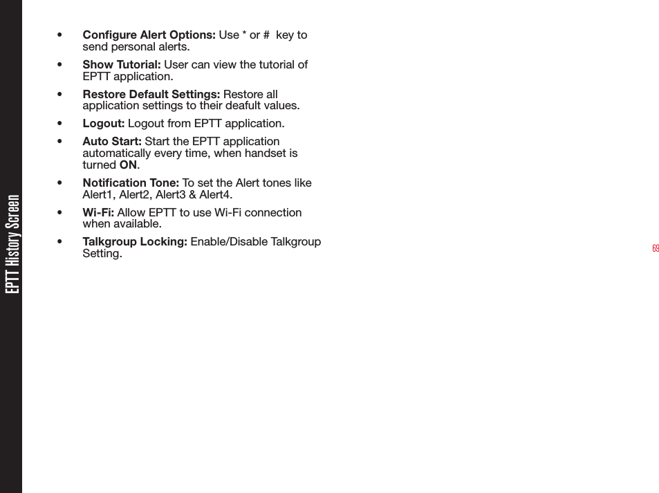 69•  Congure Alert Options: Use * or #  key to send personal alerts.•  Show Tutorial: User can view the tutorial of EPTT application.•  Restore Default Settings: Restore all application settings to their deafult values.•  Logout: Logout from EPTT application.•  Auto Start: Start the EPTT application automatically every time, when handset is turned ON.•  Notication Tone: To set the Alert tones like Alert1, Alert2, Alert3 &amp; Alert4.•  Wi-Fi: Allow EPTT to use Wi-Fi connection when available.•  Talkgroup Locking: Enable/Disable Talkgroup Setting.EPTT History Screen