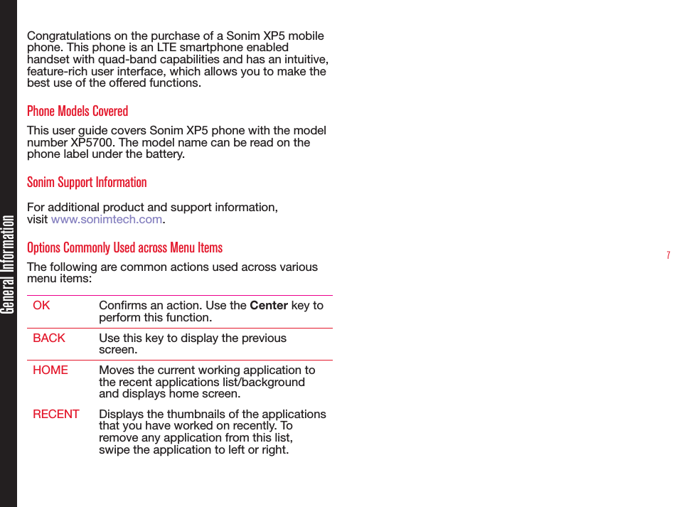 7Congratulations on the purchase of a Sonim XP5 mobile phone. This phone is an LTE smartphone enabled handset with quad-band capabilities and has an intuitive, feature-rich user interface, which allows you to make the best use of the offered functions.Phone Models CoveredThis user guide covers Sonim XP5 phone with the model number XP5700. The model name can be read on the phone label under the battery.Sonim Support Information For additional product and support information,  visit www.sonimtech.com.Options Commonly Used across Menu ItemsThe following are common actions used across various menu items:OK Conrms an action. Use the Center key to perform this function.BACK Use this key to display the previous screen.HOME Moves the current working application to the recent applications list/background and displays home screen. RECENT Displays the thumbnails of the applications that you have worked on recently. To remove any application from this list, swipe the application to left or right.General Information