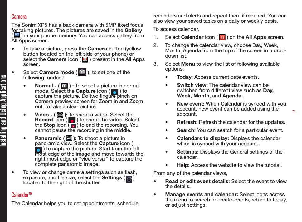 71CameraThe Sonim XP5 has a back camera with 5MP xed focus for taking pictures. The pictures are saved in the Gallery (   ) in your phone memory. You can access gallery from All Apps screen.•  To take a picture, press the Camera button (yellow button located on the left side of your phone) or select the Camera icon (   ) present in the All Apps screen.•  Select Camera mode (   ), to set one of the following modes :•  Normal - (   ) : To shoot a picture in normal mode. Select the Capture icon (   ) to capture the picture. Do two ngure pinch on Camera preview screen for Zoom in and Zoom out, to take a clear picture.•  Video - (   ): To shoot a video. Select the Record icon (   ) to shoot the video. Select the Stop icon (   ) to end the recording. You cannot pause the recording in the middle.•  Panoramic (   ): To shoot a picture in panoramic view. Select the Capture icon (  ) to capture the picture. Start from the left most edge of the image and move towards the right most edge or “vice versa “ to capture the complete panaromic image.•  To view or change camera settings such as ash, exposure, and le size, select the Settings (   )located to the right of the shutter.Calendar™The Calendar helps you to set appointments, schedule reminders and alerts and repeat them if required. You can also view your saved tasks on a daily or weekly basis.To access calendar,1.  Select Calendar icon (   ) on the All Apps screen.2.  To change the calendar view, choose Day, Week, Month, Agenda from the top of the screen in a drop-down list. 3.  Select Menu to view the list of following available options:•  Today: Access current date events.•  Switch view: The calendar view can be switched from different view such as Day, Week, Month, and Agenda.•  New event: When Calendar is synced with you account, new event can be added using the account.•  Refresh: Refresh the calendar for the updates.•  Search: You can search for a particular event.•  Calendars to display: Displays the calendar which is synced with your account.•  Settings: Displays the General settings of the calendar.•  Help: Access the website to view the tutorial.From any of the calendar views, •  Read or edit event details: Select the event to view the details.•  Manage events and calendar: Select icons across the menu to search or create events, return to today, or adjust settings.Installing and Using Applications