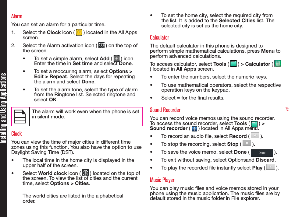 72AlarmYou can set an alarm for a particular time.1.  Select the Clock icon (   ) located in the All Apps screen.2.  Select the Alarm activation icon (   ) on the top of the screen.•  To set a simple alarm, select Add (   ) icon. Enter the time in Set time and select Done.•  To set a reoccuring alarm, select Options &gt; Edit &gt; Repeat. Select the days for repeating the alarm and select Done.•  To set the alarm tone, select the type of alarm from the Ringtone list. Selected ringtone and select OK.The alarm will work even when the phone is set in silent mode.ClockYou can view the time of major cities in different time zones using this function. You also have the option to use Daylight Saving Time (DST).•  The local time in the home city is displayed in the upper half of the screen.•  Select World clock icon (   ) located on the top of  the screen. To view the list of cities and the current time, select Options &gt; Cities.The world cities are listed in the alphabetical order.•  To set the home city, select the required city from the list. It is added to the Selected Cities list. The selected city is set as the home city.CalculatorThe default calculator in this phone is designed to perform simple mathematical calculations. press Menu to perform advanced calculations.To access calculator, select Tools (   ) &gt; Calculator (   ) located in All Apps screen.•  To enter the numbers, select the numeric keys.•  To use mathematical operators, select the respective operation keys on the keypad.•  Select = for the nal results.Sound RecorderYou can record voice memos using the sound recorder. To access the sound recorder, select Tools (   ) &gt; Sound recorder (   ) located in All Apps menu.•  To record an audio le, select Record (   ).•  To stop the recording, select Stop (   ).•  To save the voice memo, select Done (   ).•  To exit without saving, select Optionsand Discard.•  To play the recorded le instantly select Play (   ).Music PlayerYou can play music les and voice memos stored in your phone using the music application. The music les are by default stored in the music folder in File explorer.Installing and Using Applications