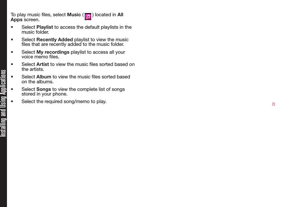 73To play music les, select Music (   ) located in All Apps screen.•  Select Playlist to access the default playlists in the music folder.•  Select Recently Added playlist to view the music les that are recently added to the music folder.•  Select My recordings playlist to access all your voice memo les.•  Select Artist to view the music les sorted based on the artists.•  Select Album to view the music les sorted based on the albums.•  Select Songs to view the complete list of songs stored in your phone.•  Select the required song/memo to play. Installing and Using Applications