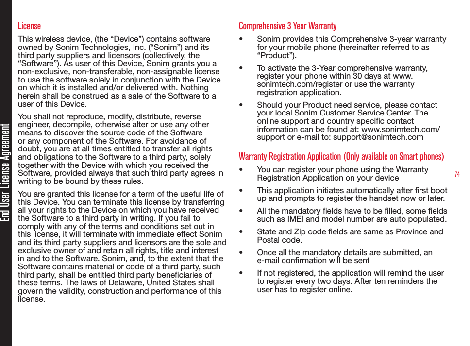 74End User License AgreementLicenseThis wireless device, (the “Device”) contains software owned by Sonim Technologies, Inc. (“Sonim”) and its third party suppliers and licensors (collectively, the “Software”). As user of this Device, Sonim grants you a non-exclusive, non-transferable, non-assignable license to use the software solely in conjunction with the Device on which it is installed and/or delivered with. Nothing herein shall be construed as a sale of the Software to a user of this Device.You shall not reproduce, modify, distribute, reverse engineer, decompile, otherwise alter or use any other means to discover the source code of the Software or any component of the Software. For avoidance of doubt, you are at all times entitled to transfer all rights and obligations to the Software to a third party, solely together with the Device with which you received the Software, provided always that such third party agrees in writing to be bound by these rules.You are granted this license for a term of the useful life of this Device. You can terminate this license by transferring all your rights to the Device on which you have received the Software to a third party in writing. If you fail to comply with any of the terms and conditions set out in this license, it will terminate with immediate effect Sonim and its third party suppliers and licensors are the sole and exclusive owner of and retain all rights, title and interest in and to the Software. Sonim, and, to the extent that the Software contains material or code of a third party, such third party, shall be entitled third party beneciaries of these terms. The laws of Delaware, United States shall govern the validity, construction and performance of this license.Comprehensive 3 Year Warranty•   Sonim provides this Comprehensive 3-year warranty for your mobile phone (hereinafter referred to as “Product”).•  To activate the 3-Year comprehensive warranty, register your phone within 30 days at www.sonimtech.com/register or use the warranty registration application.•   Should your Product need service, please contact your local Sonim Customer Service Center. The online support and country specic contact information can be found at: www.sonimtech.com/support or e-mail to: support@sonimtech.comWarranty Registration Application (Only available on Smart phones)•   You can register your phone using the Warranty Registration Application on your device•   This application initiates automatically after rst boot up and prompts to register the handset now or later.•   All the mandatory elds have to be lled, some elds such as IMEI and model number are auto populated.•   State and Zip code elds are same as Province and Postal code.•   Once all the mandatory details are submitted, an e-mail conrmation will be sent •   If not registered, the application will remind the user to register every two days. After ten reminders the user has to register online.
