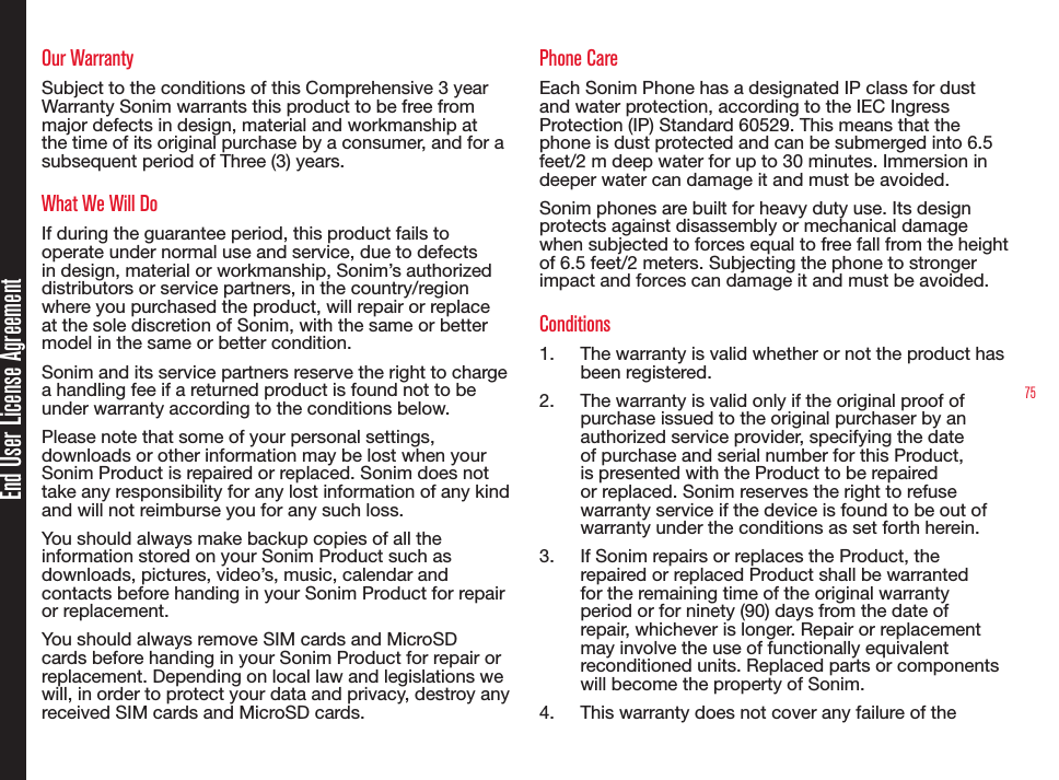 75End User License AgreementOur WarrantySubject to the conditions of this Comprehensive 3 year Warranty Sonim warrants this product to be free from major defects in design, material and workmanship at the time of its original purchase by a consumer, and for a subsequent period of Three (3) years.What We Will DoIf during the guarantee period, this product fails to operate under normal use and service, due to defects in design, material or workmanship, Sonim’s authorized distributors or service partners, in the country/region where you purchased the product, will repair or replace at the sole discretion of Sonim, with the same or better model in the same or better condition.Sonim and its service partners reserve the right to charge a handling fee if a returned product is found not to be under warranty according to the conditions below.Please note that some of your personal settings, downloads or other information may be lost when your Sonim Product is repaired or replaced. Sonim does not take any responsibility for any lost information of any kind and will not reimburse you for any such loss.You should always make backup copies of all the information stored on your Sonim Product such as downloads, pictures, video’s, music, calendar and contacts before handing in your Sonim Product for repair or replacement.You should always remove SIM cards and MicroSD cards before handing in your Sonim Product for repair or replacement. Depending on local law and legislations we will, in order to protect your data and privacy, destroy any received SIM cards and MicroSD cards.Phone CareEach Sonim Phone has a designated IP class for dust and water protection, according to the IEC Ingress Protection (IP) Standard 60529. This means that the phone is dust protected and can be submerged into 6.5 feet/2 m deep water for up to 30 minutes. Immersion in deeper water can damage it and must be avoided. Sonim phones are built for heavy duty use. Its design protects against disassembly or mechanical damage when subjected to forces equal to free fall from the height of 6.5 feet/2 meters. Subjecting the phone to stronger impact and forces can damage it and must be avoided.Conditions1.  The warranty is valid whether or not the product has been registered.2.  The warranty is valid only if the original proof of purchase issued to the original purchaser by an authorized service provider, specifying the date of purchase and serial number for this Product, is presented with the Product to be repaired or replaced. Sonim reserves the right to refuse warranty service if the device is found to be out of warranty under the conditions as set forth herein.3.  If Sonim repairs or replaces the Product, the repaired or replaced Product shall be warranted for the remaining time of the original warranty period or for ninety (90) days from the date of repair, whichever is longer. Repair or replacement may involve the use of functionally equivalent reconditioned units. Replaced parts or components will become the property of Sonim.4.  This warranty does not cover any failure of the 