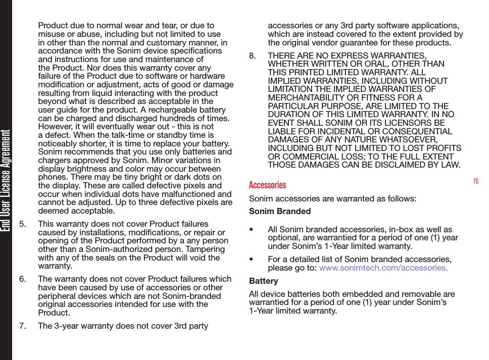 76End User License AgreementProduct due to normal wear and tear, or due to misuse or abuse, including but not limited to use in other than the normal and customary manner, in accordance with the Sonim device specications and instructions for use and maintenance of the Product. Nor does this warranty cover any failure of the Product due to software or hardware modication or adjustment, acts of good or damage resulting from liquid interacting with the product beyond what is described as acceptable in the user guide for the product. A rechargeable battery can be charged and discharged hundreds of times. However, it will eventually wear out - this is not a defect. When the talk-time or standby time is noticeably shorter, it is time to replace your battery. Sonim recommends that you use only batteries and chargers approved by Sonim. Minor variations in display brightness and color may occur between phones. There may be tiny bright or dark dots on the display. These are called defective pixels and occur when individual dots have malfunctioned and cannot be adjusted. Up to three defective pixels are deemed acceptable.5.  This warranty does not cover Product failures caused by installations, modications, or repair or opening of the Product performed by a any person other than a Sonim-authorized person. Tampering with any of the seals on the Product will void the warranty.6.  The warranty does not cover Product failures which have been caused by use of accessories or other peripheral devices which are not Sonim-branded original accessories intended for use with the Product.7.  The 3-year warranty does not cover 3rd party accessories or any 3rd party software applications, which are instead covered to the extent provided by the original vendor guarantee for these products.8.  THERE ARE NO EXPRESS WARRANTIES, WHETHER WRITTEN OR ORAL, OTHER THAN THIS PRINTED LIMITED WARRANTY. ALL IMPLIED WARRANTIES, INCLUDING WITHOUT LIMITATION THE IMPLIED WARRANTIES OF MERCHANTABILITY OR FITNESS FOR A PARTICULAR PURPOSE, ARE LIMITED TO THE DURATION OF THIS LIMITED WARRANTY. IN NO EVENT SHALL SONIM OR ITS LICENSORS BE LIABLE FOR INCIDENTAL OR CONSEQUENTIAL DAMAGES OF ANY NATURE WHATSOEVER, INCLUDING BUT NOT LIMITED TO LOST PROFITS OR COMMERCIAL LOSS; TO THE FULL EXTENT THOSE DAMAGES CAN BE DISCLAIMED BY LAW.AccessoriesSonim accessories are warranted as follows:Sonim Branded•   All Sonim branded accessories, in-box as well as optional, are warrantied for a period of one (1) year under Sonim’s 1-Year limited warranty.•   For a detailed list of Sonim branded accessories, please go to: www.sonimtech.com/accessories.BatteryAll device batteries both embedded and removable are warrantied for a period of one (1) year under Sonim’s 1-Year limited warranty.