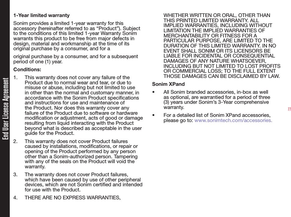 77End User License Agreement1-Year limited warrantySonim provides a limited 1-year warranty for this accessory (hereinafter referred to as “Product”). Subject to the conditions of this limited 1-year Warranty Sonim warrants this product to be free from major defects in design, material and workmanship at the time of its original purchase by a consumer, and for aoriginal purchase by a consumer, and for a subsequent period of one (1) year.Conditions:1.  This warranty does not cover any failure of the Product due to normal wear and tear, or due to misuse or abuse, including but not limited to use in other than the normal and customary manner, in accordance with the Sonim Product specifications and instructions for use and maintenance of the Product. Nor does this warranty cover any failure of the Product due to software or hardware modification or adjustment, acts of good or damage resulting from liquid interacting with the Product beyond what is described as acceptable in the user guide for the Product. 2.  This warranty does not cover Product failures caused by installations, modifications, or repair or opening of the Product performed by any person other than a Sonim-authorized person. Tampering with any of the seals on the Product will void the warranty. 3.  The warranty does not cover Product failures, which have been caused by use of other peripheral devices, which are not Sonim certified and intended for use with the Product.4.  THERE ARE NO EXPRESS WARRANTIES, WHETHER WRITTEN OR ORAL, OTHER THAN THIS PRINTED LIMITED WARRANTY. ALL IMPLIED WARRANTIES, INCLUDING WITHOUT LIMITATION THE IMPLIED WARRANTIES OF MERCHANTABILITY OR FITNESS FOR A PARTICULAR PURPOSE, ARE LIMITED TO THE DURATION OF THIS LIMITED WARRANTY. IN NO EVENT SHALL SONIM OR ITS LICENSORS BE LIABLE FOR INCIDENTAL OR CONSEQUENTIAL DAMAGES OF ANY NATURE WHATSOEVER, INCLUDING BUT NOT LIMITED TO LOST PROFITS OR COMMERCIAL LOSS; TO THE FULL EXTENT THOSE DAMAGES CAN BE DISCLAIMED BY LAW.Sonim XPand•  All Sonim branded accessories, in-box as well as optional, are warrantied for a period of three (3) years under Sonim’s 3-Year comprehensive warranty.•  For a detailed list of Sonim XPand accessories, please go to: www.sonimtech.com/accessories.