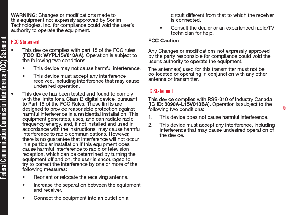 78Federal Communication Commission Interference (FCC) StatementWARNING: Changes or modications made to this equipment not expressly approved by Sonim Technologies, Inc. for compliance could void the user’s authority to operate the equipment.FCC Statement•  This device complies with part 15 of the FCC rules (FCC ID: WYPL15V013AA). Operation is subject to the following two conditions:•  This device may not cause harmful interference.•  This device must accept any interference received, including interference that may cause undesired operation.•  This device has been tested and found to comply with the limits for a Class B digital device, pursuant to Part 15 of the FCC Rules. These limits are designed to provide reasonable protection against harmful interference in a residential installation. This equipment generates, uses, and can radiate radio frequency energy, and, if not installed and used in accordance with the instructions, may cause harmful interference to radio communications. However, there is no guarantee that interference will not occur in a particular installation If this equipment does cause harmful interference to radio or television reception, which can be determined by turning the equipment off and on, the user is encouraged to try to correct the interference by one or more of the following measures:•  Reorient or relocate the receiving antenna.•  Increase the separation between the equipment and receiver.•  Connect the equipment into an outlet on a circuit different from that to which the receiver is connected.•  Consult the dealer or an experienced radio/TV technician for help.FCC CautionAny Changes or modications not expressly approved by the party responsible for compliance could void the user‘s authority to operate the equipment.The antenna(s) used for this transmitter must not be co-located or operating in conjunction with any other antenna or transmitter.IC StatementThis device complies with RSS-310 of Industry Canada (IC ID: 8090A-L15V013BA). Operation is subject to the following two conditions:1.  This device does not cause harmful interference.2.  This device must accept any interference, including interference that may cause undesired operation of the device.