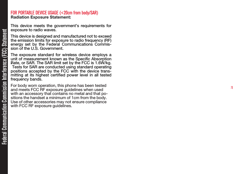 79FOR PORTABLE DEVICE USAGE (&lt;20cm from body/SAR)Radiation Exposure Statement:This  device  meets  the  government’s  requirements  for exposure to radio waves.This device is designed and manufactured not to exceed the emission limits for exposure to radio frequency (RF) energy  set  by  the  Federal  Communications  Commis-sion of the U.S. Government.The  exposure  standard  for  wireless device  employs  a unit of measurement known as the Specific Absorption Rate, or SAR. The SAR limit set by the FCC is 1.6W/kg. *Tests for SAR are conducted using standard operating positions accepted by  the  FCC  with  the  device  trans-mitting at  its  highest  certified  power  level  in all  tested frequency bands.For body worn operation, this phone has been testedand meets FCC RF exposure guidelines when usedwith an accessory that contains no metal and that po-sitions the handset a minimum of 1cm from the body.Use of other accessories may not ensure compliancewith FCC RF exposure guidelines.Federal Communication Commission Interference (FCC) Statement