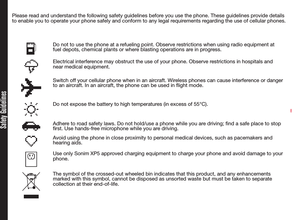 8Please read and understand the following safety guidelines before you use the phone. These guidelines provide details to enable you to operate your phone safely and conform to any legal requirements regarding the use of cellular phones.Do not to use the phone at a refueling point. Observe restrictions when using radio equipment at fuel depots, chemical plants or where blasting operations are in progress.Electrical interference may obstruct the use of your phone. Observe restrictions in hospitals and near medical equipment.Switch off your cellular phone when in an aircraft. Wireless phones can cause interference or danger to an aircraft. In an aircraft, the phone can be used in flight mode.Do not expose the battery to high temperatures (in excess of 55°C).Adhere to road safety laws. Do not hold/use a phone while you are driving; find a safe place to stop first. Use hands-free microphone while you are driving.Avoid using the phone in close proximity to personal medical devices, such as pacemakers and hearing aids. Use only Sonim XP5 approved charging equipment to charge your phone and avoid damage to your phone.The symbol of the crossed-out wheeled bin indicates that this product, and any enhancements marked with this symbol, cannot be disposed as unsorted waste but must be taken to separate collection at their end-of-life.Safety Guidelines