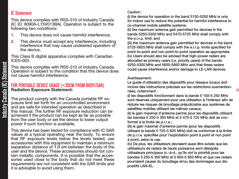 80IC StatementThis device complies with RSS-310 of Industry Canada (IC ID: 8090A-L15V013BA). Operation is subject to the following two conditions:1. This device does not cause harmful interference.2. This device must accept any interference, including interference that may cause undesired operation of the device.This Class B digital apparatus complies with Canadian ICES-003.This device complies with RSS-310 of Industry Canada. Operation is subject to the condition that this device does not cause harmful interference.FOR PORTABLE DEVICE USAGE (&lt;20CM FROM BODY/SAR)Radiation Exposure Statement:The product comply with the Canada portable RF ex-posure limit set forth for an uncontrolled environment and are safe for intended operation as described in this manual. The further RF exposure reduction can be achieved if the product can be kept as far as possible from the user body or set the device to lower output power if such function is available.This device has been tested for compliance with IC SARvalues at a typical operating near the body. To ensurethat RF exposure levels below the levels tested, useaccessories with this equipment to maintain a minimumseparation distance of 1.0 cm between the body of theuser and the device. These accessories should not con-tain metallic components. It is possible that the acces-sories used close to the body that do not meet theserequirements are not consistent with the SAR limits andit is advisable to avoid using them.• The device for operation in the band 5150-5250 MHz is only for indoor use to reduce the potential for harmful interference to co-channel mobile satellite systems.• High-power radars are allocated as primary users (i.e. priority users) of the bands 5250-5350 MHz and 5650-5850 MHz and that these radars could cause interference and/or damage to LE-LAN devices.FOR Caution :(i) the device for operation in the band 5150-5250 MHz is only for indoor use to reduce the potential for harmful interference to co-channel mobile satellite systems;(ii) the maximum antenna gain permitted for devices in the bands 5250-5350 MHz and 5470-5725 MHz shall comply with the e.i.r.p. limit; and(iii) the maximum antenna gain permitted for devices in the band 5725-5825 MHz shall comply with the e.i.r.p. limits specified for point-to-point and non point-to-point operation as appropriate.(iv) Users should also be advised that high-power radars are allocated as primary users (i.e. priority users) of the bands 5250-5350 MHz and 5650-5850 MHz and that these radars could cause interference and/or damage to LE-LAN devices.Avertissement:Le guide d’utilisation des dispositifs pour réseaux locaux doit inclure des instructions précises sur les restrictions susmention-nées, notamment :(i) les dispositifs fonctionnant dans la bande 5 150-5 250 MHz sont réservés uniquement pour une utilisation à l’intérieur afin de réduire les risques de brouillage préjudiciable aux systèmes de satellites mobiles utilisant les mêmes canaux;(ii) le gain maximal d’antenne permis pour les dispositifs utilisant les bandes 5 250-5 350 MHz et 5 470-5 725 MHz doit se con-former à la limite de p.i.r.e.;(iii) le gain maximal d’antenne permis (pour les dispositifs utilisant la bande 5 725-5 825 MHz) doit se conformer à la limite de p.i.r.e. spécifiée pour l’exploitation point à point et non point à point, selon le cas.(iv) De plus, les utilisateurs devraient aussi être avisés que les utilisateurs de radars de haute puissance sont désignés utilisateurs principaux (c.-à-d., qu’ils ont la priorité) pour les bandes 5 250-5 350 MHz et 5 650-5 850 MHz et que ces radars pourraient causer du brouillage et/ou des dommages aux dis-positifs LAN-EL.Industry Canada (IC) Statement