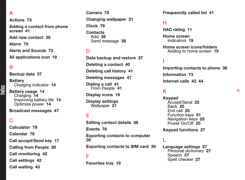 82AActions  73Adding a contact from phone screen  41Add new contact  38Alarm  79Alerts and Sounds  72All applications icon  19BBackup data  37BatteryCharging indicator  14Battery usage  14Charging  14Improving battery life  14Optimize power  14Broadcast messages  47CCalculator  79Calendar  78Call accept/Send key  17Calling from People  38Call monitoring  42Call settings  42Call waiting  43Camera  78Changing wallpaper  21Clock  79ContactsAdd  38Send message  38DData backup and restore  37Deleting a contact  40Deleting call history  41Deleting messages  47Dialing a call  41From People  41Display icons  19Display settingsWallpaper  21EEditing contact details  38Events  78Exporting contacts to computer  39Exporting contacts to SIM card  39FFavorites tray  19Frequenctly called list  41HHAC rating  11Home screenIndicators  19Home screen icons/foldersAdding to home screen  19IImporting contacts to phone  38Information  73Internet calls  43, 44KKeypadAccept/Send  25Back  25End call  25Function keys  51Navigation keys  25Power On/Off  25Keypad functions  27LLanguage settings  27Personal dictionary  27Speech  27Spell checker  27Index