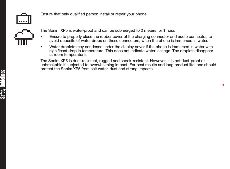 9Ensure that only qualied person install or repair your phone.The Sonim XP5 is water-proof and can be submerged to 2 meters for 1 hour.•  Ensure to properly close the rubber cover of the charging connector and audio connector, to avoid deposits of water drops on these connectors, when the phone is immersed in water.•  Water droplets may condense under the display cover if the phone is immersed in water with signicant drop in temperature. This does not indicate water leakage. The droplets disappear at room temperature.The Sonim XP5 is dust-resistant, rugged and shock-resistant. However, it is not dust-proof or unbreakable if subjected to overwhelming impact. For best results and long product life, one should protect the Sonim XP5 from salt water, dust and strong impacts.Safety Guidelines