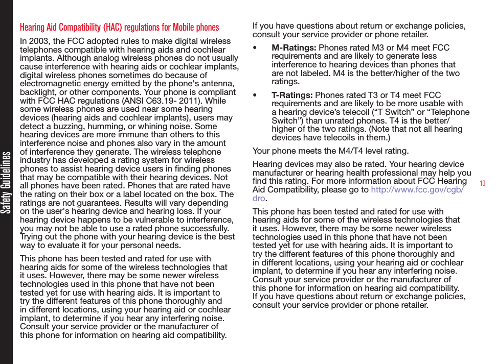 10Hearing Aid Compatibility (HAC) regulations for Mobile phonesIn 2003, the FCC adopted rules to make digital wireless telephones compatible with hearing aids and cochlear implants. Although analog wireless phones do not usually cause interference with hearing aids or cochlear implants, digital wireless phones sometimes do because of electromagnetic energy emitted by the phone&apos;s antenna, backlight, or other components. Your phone is compliant with FCC HAC regulations (ANSI C63.19- 2011). While some wireless phones are used near some hearing devices (hearing aids and cochlear implants), users may detect a buzzing, humming, or whining noise. Some hearing devices are more immune than others to this interference noise and phones also vary in the amount of interference they generate. The wireless telephone industry has developed a rating system for wireless phones to assist hearing device users in nding phones that may be compatible with their hearing devices. Not all phones have been rated. Phones that are rated have the rating on their box or a label located on the box. The ratings are not guarantees. Results will vary depending on the user&apos;s hearing device and hearing loss. If your hearing device happens to be vulnerable to interference, you may not be able to use a rated phone successfully. Trying out the phone with your hearing device is the best way to evaluate it for your personal needs.This phone has been tested and rated for use with hearing aids for some of the wireless technologies that it uses. However, there may be some newer wireless technologies used in this phone that have not been tested yet for use with hearing aids. It is important to try the different features of this phone thoroughly and in different locations, using your hearing aid or cochlear implant, to determine if you hear any interfering noise. Consult your service provider or the manufacturer of this phone for information on hearing aid compatibility. If you have questions about return or exchange policies, consult your service provider or phone retailer.•  M-Ratings: Phones rated M3 or M4 meet FCC requirements and are likely to generate less interference to hearing devices than phones that are not labeled. M4 is the better/higher of the two ratings. •  T-Ratings: Phones rated T3 or T4 meet FCC requirements and are likely to be more usable with a hearing device’s telecoil (“T Switch” or “Telephone Switch”) than unrated phones. T4 is the better/ higher of the two ratings. (Note that not all hearing devices have telecoils in them.)  Your phone meets the M4/T4 level rating.Hearing devices may also be rated. Your hearing device manufacturer or hearing health professional may help you nd this rating. For more information about FCC Hearing Aid Compatibility, please go to http://www.fcc.gov/cgb/dro.This phone has been tested and rated for use with hearing aids for some of the wireless technologies that it uses. However, there may be some newer wireless technologies used in this phone that have not been tested yet for use with hearing aids. It is important to try the different features of this phone thoroughly and in different locations, using your hearing aid or cochlear implant, to determine if you hear any interfering noise. Consult your service provider or the manufacturer of this phone for information on hearing aid compatibility. If you have questions about return or exchange policies, consult your service provider or phone retailer.Safety Guidelines