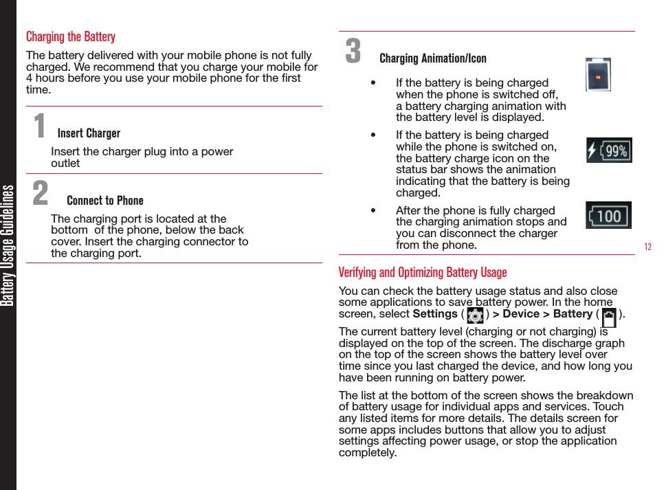 12Battery Usage GuidelinesCharging the BatteryThe battery delivered with your mobile phone is not fully charged. We recommend that you charge your mobile for 4 hours before you use your mobile phone for the rst time.1 Insert ChargerInsert the charger plug into a power outlet2  Connect to PhoneThe charging port is located at the bottom  of the phone, below the back cover. Insert the charging connector to the charging port.3  Charging Animation/Icon•  If the battery is being charged when the phone is switched off, a battery charging animation with the battery level is displayed.•  If the battery is being charged while the phone is switched on, the battery charge icon on the status bar shows the animation indicating that the battery is being charged. •  After the phone is fully charged the charging animation stops and you can disconnect the charger from the phone.Verifying and Optimizing Battery UsageYou can check the battery usage status and also close some applications to save battery power. In the home screen, select Settings (   ) &gt; Device &gt; Battery (   ). The current battery level (charging or not charging) is displayed on the top of the screen. The discharge graph on the top of the screen shows the battery level over time since you last charged the device, and how long you have been running on battery power.The list at the bottom of the screen shows the breakdown of battery usage for individual apps and services. Touch any listed items for more details. The details screen for some apps includes buttons that allow you to adjust settings affecting power usage, or stop the application completely.
