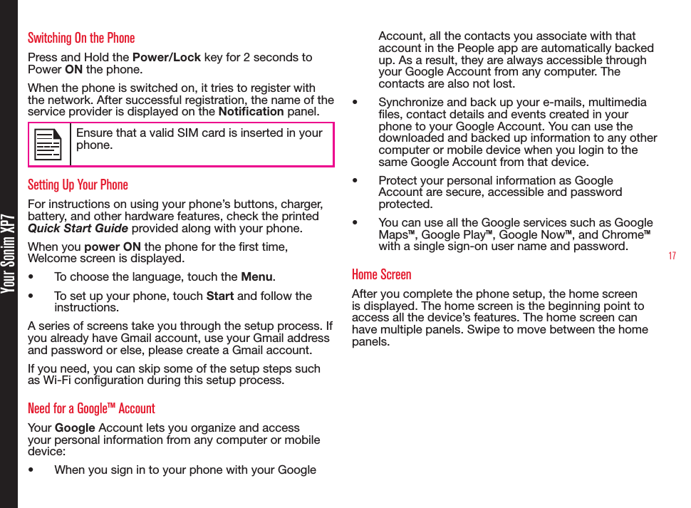 17 Your Sonim XP7Switching On the PhonePress and Hold the Power/Lock key for 2 seconds to Power ON the phone.When the phone is switched on, it tries to register with the network. After successful registration, the name of the service provider is displayed on the Notication panel. Ensure that a valid SIM card is inserted in your phone.Setting Up Your PhoneFor instructions on using your phone’s buttons, charger, battery, and other hardware features, check the printed Quick Start Guide provided along with your phone.When you power ON the phone for the rst time, Welcome screen is displayed.•  To choose the language, touch the Menu.•  To set up your phone, touch Start and follow the instructions.A series of screens take you through the setup process. If you already have Gmail account, use your Gmail address and password or else, please create a Gmail account.If you need, you can skip some of the setup steps such as Wi-Fi conguration during this setup process.Need for a Google™ AccountYour Google Account lets you organize and access your personal information from any computer or mobile device:•  When you sign in to your phone with your Google Account, all the contacts you associate with that account in the People app are automatically backed up. As a result, they are always accessible through your Google Account from any computer. The contacts are also not lost.•  Synchronize and back up your e-mails, multimedia les, contact details and events created in your phone to your Google Account. You can use the downloaded and backed up information to any other computer or mobile device when you login to the same Google Account from that device.•  Protect your personal information as Google Account are secure, accessible and password protected.•  You can use all the Google services such as Google Maps™, Google Play™, Google Now™, and Chrome™ with a single sign-on user name and password.Home ScreenAfter you complete the phone setup, the home screen is displayed. The home screen is the beginning point to access all the device’s features. The home screen can have multiple panels. Swipe to move between the home panels.