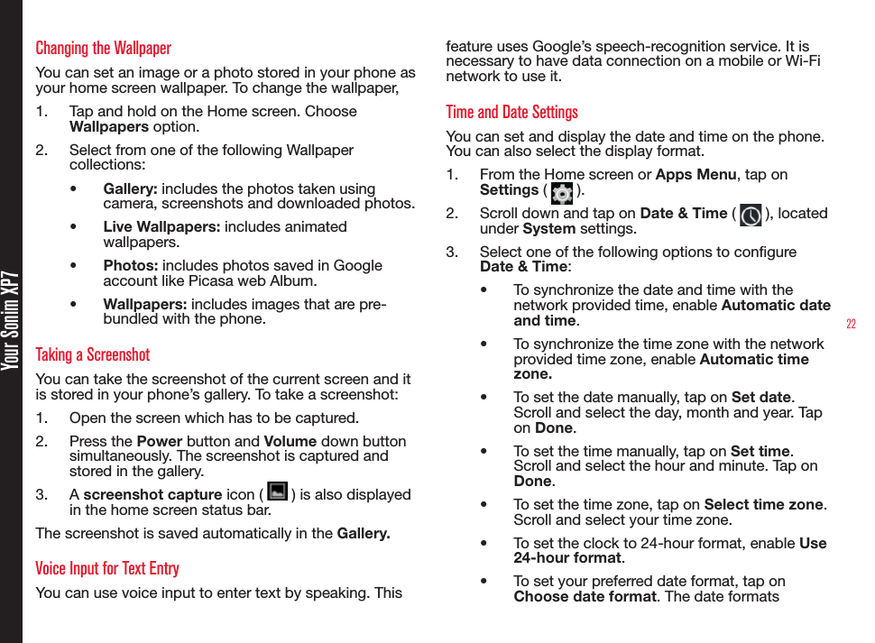 22Changing the WallpaperYou can set an image or a photo stored in your phone as  your home screen wallpaper. To change the wallpaper,1.  Tap and hold on the Home screen. Choose Wallpapers option.2.  Select from one of the following Wallpaper collections:•  Gallery: includes the photos taken using camera, screenshots and downloaded photos.•  Live Wallpapers: includes animated wallpapers.•  Photos: includes photos saved in Google account like Picasa web Album.•  Wallpapers: includes images that are pre-bundled with the phone.Taking a ScreenshotYou can take the screenshot of the current screen and it is stored in your phone’s gallery. To take a screenshot:1.  Open the screen which has to be captured.2.  Press the Power button and Volume down button simultaneously. The screenshot is captured and stored in the gallery. 3.  A screenshot capture icon (   ) is also displayed in the home screen status bar.The screenshot is saved automatically in the Gallery.Voice Input for Text EntryYou can use voice input to enter text by speaking. This feature uses Google’s speech-recognition service. It is necessary to have data connection on a mobile or Wi-Fi network to use it.Time and Date SettingsYou can set and display the date and time on the phone. You can also select the display format. 1.  From the Home screen or Apps Menu, tap on Settings (   ).2.  Scroll down and tap on Date &amp; Time (   ), located under System settings.3.  Select one of the following options to congure Date &amp; Time:•  To synchronize the date and time with the network provided time, enable Automatic date and time.•  To synchronize the time zone with the network provided time zone, enable Automatic time zone.•  To set the date manually, tap on Set date. Scroll and select the day, month and year. Tap on Done.•  To set the time manually, tap on Set time. Scroll and select the hour and minute. Tap on Done.•  To set the time zone, tap on Select time zone. Scroll and select your time zone. •  To set the clock to 24-hour format, enable Use 24-hour format.•  To set your preferred date format, tap on Choose date format. The date formats  Your Sonim XP7