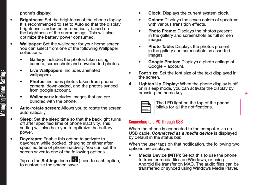 24Managing Phone Settingsphone’s display: •  Brightness: Set the brightness of the phone display. It is recommended to set to Auto so that the display brightness is adjusted automatically based on the brightness of the surroundings. This will also optimize the battery power consumed.•  Wallpaper: Set the wallpaper for your home screen. You can select from one of the following Wallpaper collections:•  Gallery: includes the photos taken using camera, screenshots and downloaded photos.•  Live Wallpapers: includes animated wallpapers.•  Photos: includes photos taken from phone camera, downloaded, and the photos synced from google account.•  Wallpapers: includes images that are pre-bundled with the phone.•  Auto-rotate screen: Allows you to rotate the screen automatically.•  Sleep: Set the sleep time so that the backlight turns off after specified time of phone inactivity. This setting will also help you to optimize the battery power.•  Daydream: Enable this option to activate to daydream while docked, charging or either after specied time of phone inactivity. You can set the screen saver to one of the following options. Tap on the Settings icon (   ) next to each option, to customize the screen saver.•  Clock: Displays the current system clock.•  Colors: Displays the seven colors of spectrum with various transition effects.•  Photo Frame: Displays the photos present in the gallery and screenshots as full screen images.•  Photo Table: Displays the photos present in the gallery and screenshots as assorted images.•  Google Photos: Displays a photo collage of Google + account.•  Font size: Set the font size of the text displayed in the screen.4.  Lighten Up Display: When the phone display is off or in sleep mode, you can activate the display by pressing the home key.The LED light on the top of the phone blinks for all the notifications.Connecting to a PC Through USBWhen the phone is connected to the computer via an USB cable, Connected as a media device is displayed by default in the status bar.When the user taps on that notication, the following two options are displayed:•  Media Device (MTP): Select this to use the phone to transfer media les on Windows, or using Android le transfer on MAC. The audio les can be transferred or synced using Windows Media Player.