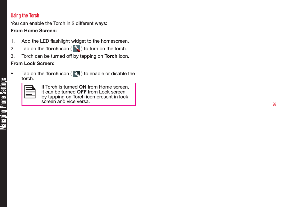 26Managing Phone SettingsUsing the TorchYou can enable the Torch in 2 different ways:From Home Screen:1.  Add the LED ashlight widget to the homescreen.2.  Tap on the Torch icon (   ) to turn on the torch.3.  Torch can be turned off by tapping on Torch icon.From Lock Screen:•  Tap on the Torch icon (   ) to enable or disable the torch.If Torch is turned ON from Home screen, it can be turned OFF from Lock screen by tapping on Torch icon present in lock screen and vice versa.