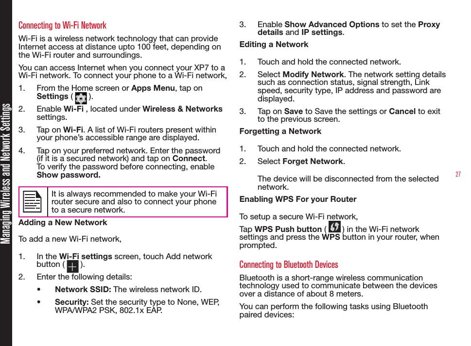 27Managing Wireless and Network SettingsConnecting to Wi-Fi NetworkWi-Fi is a wireless network technology that can provide Internet access at distance upto 100 feet, depending on the Wi-Fi router and surroundings.You can access Internet when you connect your XP7 to a Wi-Fi network. To connect your phone to a Wi-Fi network,1.  From the Home screen or Apps Menu, tap on Settings (   ).2.  Enable Wi-Fi , located under Wireless &amp; Networks settings.3.  Tap on Wi-Fi. A list of Wi-Fi routers present within your phone’s accessible range are displayed.4.  Tap on your preferred network. Enter the password (if it is a secured network) and tap on Connect. To verify the password before connecting, enable Show password.It is always recommended to make your Wi-Firouter secure and also to connect your phoneto a secure network. Adding a New NetworkTo add a new Wi-Fi network,1.  In the Wi-Fi settings screen, touch Add network button (   ).2.  Enter the following details:•  Network SSID: The wireless network ID.•  Security: Set the security type to None, WEP, WPA/WPA2 PSK, 802.1x EAP.3.  Enable Show Advanced Options to set the Proxy details and IP settings.Editing a Network1.  Touch and hold the connected network.2.  Select Modify Network. The network setting details such as connection status, signal strength, Link speed, security type, IP address and password are displayed.3.  Tap on Save to Save the settings or Cancel to exit to the previous screen.Forgetting a Network1.  Touch and hold the connected network.2.  Select Forget Network. The device will be disconnected from the selected network.Enabling WPS For your Router To setup a secure Wi-Fi network, Tap WPS Push button (   ) in the Wi-Fi network settings and press the WPS button in your router, when prompted.Connecting to Bluetooth DevicesBluetooth is a short-range wireless communication technology used to communicate between the devices over a distance of about 8 meters.You can perform the following tasks using Bluetooth paired devices: 