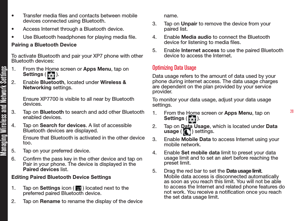 28Managing Wireless and Network Settings•  Transfer media les and contacts between mobile devices connected using Bluetooth.•  Access Internet through a Bluetooth device.•  Use Bluetooth headphones for playing media le.Pairing a Bluetooth DeviceTo activate Bluetooth and pair your XP7 phone with other Bluetooth devices:1.  From the Home screen or Apps Menu, tap on Settings (   ). 2.  Enable Bluetooth, located under Wireless &amp; Networking settings.Ensure XP7700 is visible to all near by Bluetooth devices.3.  Tap on Bluetooth to search and add other Bluetooth enabled devices.4.  Tap on Search for devices. A list of accessible Bluetooth devices are displayed.Ensure that Bluetooth is activated in the other device too.5.  Tap on your preferred device. 6.  Conrm the pass key in the other device and tap on Pair in your phone. The device is displayed in the Paired devices list.Editing Paired Bluetooth Device Settings1.  Tap on Settings icon (   ) located next to the preferred paired Bluetooth device.2.  Tap on Rename to rename the display of the device name.3.  Tap on Unpair to remove the device from your paired list.4.  Enable Media audio to connect the Bluetooth device for listening to media les.5.  Enable Internet access to use the paired Bluetooth device to access the Internet.Optimizing Data UsageData usage refers to the amount of data used by your phone during internet access. The data usage charges are dependent on the plan provided by your service provider.To monitor your data usage, adjust your data usage settings. 1.  From the Home screen or Apps Menu, tap on Settings (   ).2.  Tap on Data Usage, which is located under Data usage (   ) settings.3.  Enable Mobile Data to access Internet using your mobile network.4.  Enable Set mobile data limit to preset your data usage limit and to set an alert before reaching the preset limit.5.  Drag the red bar to set the Data usage limit.Mobile data access is disconnected automatically as soon as you reach this limit. You will not be able to access the Internet and related phone features do not work. You receive a notication once you reach the set data usage limit.