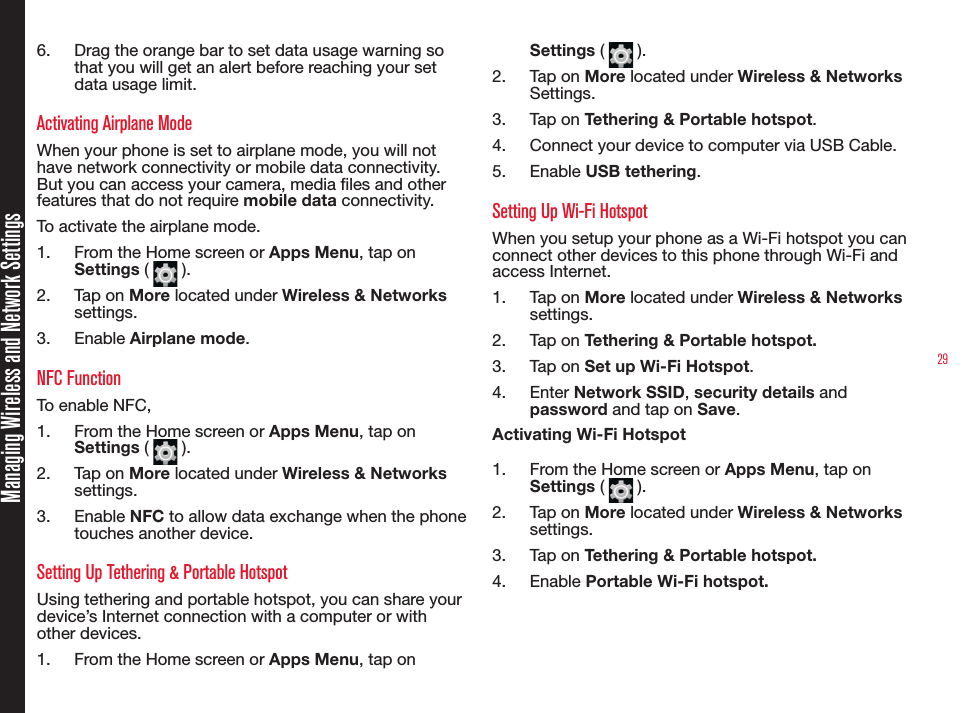 29Managing Wireless and Network Settings6.  Drag the orange bar to set data usage warning so that you will get an alert before reaching your set data usage limit.Activating Airplane Mode When your phone is set to airplane mode, you will not have network connectivity or mobile data connectivity. But you can access your camera, media les and other features that do not require mobile data connectivity.To activate the airplane mode.1.  From the Home screen or Apps Menu, tap on Settings (   ).2.  Tap on More located under Wireless &amp; Networks settings.3.  Enable Airplane mode.NFC FunctionTo enable NFC,1.  From the Home screen or Apps Menu, tap on Settings (   ).2.  Tap on More located under Wireless &amp; Networks settings.3.  Enable NFC to allow data exchange when the phone touches another device.Setting Up Tethering &amp; Portable HotspotUsing tethering and portable hotspot, you can share your device’s Internet connection with a computer or with other devices.1.  From the Home screen or Apps Menu, tap on Settings (   ).2.  Tap on More located under Wireless &amp; Networks Settings.3.  Tap on Tethering &amp; Portable hotspot.4.  Connect your device to computer via USB Cable.5.  Enable USB tethering.Setting Up Wi-Fi HotspotWhen you setup your phone as a Wi-Fi hotspot you can connect other devices to this phone through Wi-Fi and access Internet.1.  Tap on More located under Wireless &amp; Networks settings.2.  Tap on Tethering &amp; Portable hotspot.3.  Tap on Set up Wi-Fi Hotspot.4.  Enter Network SSID, security details and password and tap on Save.Activating Wi-Fi Hotspot1.  From the Home screen or Apps Menu, tap on Settings (   ).2.  Tap on More located under Wireless &amp; Networks settings.3.  Tap on Tethering &amp; Portable hotspot.4.  Enable Portable Wi-Fi hotspot.
