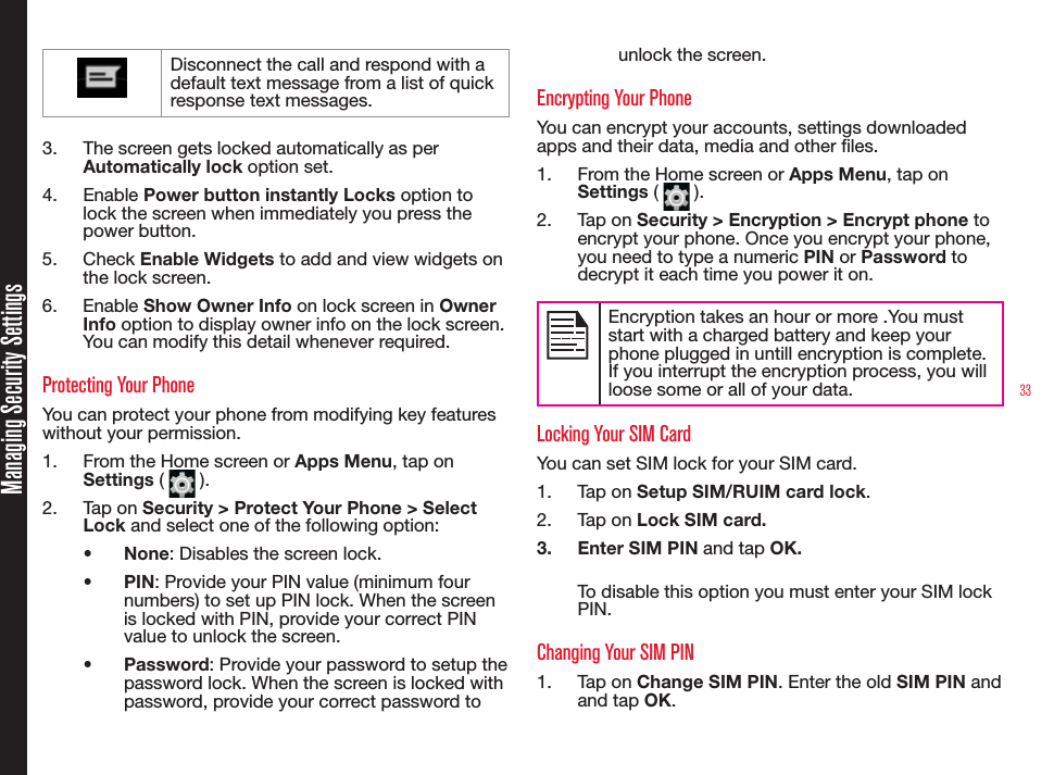 33Managing Security SettingsDisconnect the call and respond with a default text message from a list of quick response text messages.3.  The screen gets locked automatically as per Automatically lock option set.4.  Enable Power button instantly Locks option to lock the screen when immediately you press the power button.5.  Check Enable Widgets to add and view widgets on the lock screen.6.  Enable Show Owner Info on lock screen in Owner Info option to display owner info on the lock screen. You can modify this detail whenever required.Protecting Your PhoneYou can protect your phone from modifying key features without your permission.1.  From the Home screen or Apps Menu, tap on Settings (   ).2.  Tap on Security &gt; Protect Your Phone &gt; Select Lock and select one of the following option:•  None: Disables the screen lock.•  PIN: Provide your PIN value (minimum four numbers) to set up PIN lock. When the screen is locked with PIN, provide your correct PIN value to unlock the screen.•  Password: Provide your password to setup the password lock. When the screen is locked with password, provide your correct password to unlock the screen. Encrypting Your PhoneYou can encrypt your accounts, settings downloaded apps and their data, media and other les.1.  From the Home screen or Apps Menu, tap on Settings (   ).2.  Tap on Security &gt; Encryption &gt; Encrypt phone to encrypt your phone. Once you encrypt your phone, you need to type a numeric PIN or Password to decrypt it each time you power it on.Encryption takes an hour or more .You must start with a charged battery and keep your phone plugged in untill encryption is complete.If you interrupt the encryption process, you will loose some or all of your data.Locking Your SIM CardYou can set SIM lock for your SIM card.1.  Tap on Setup SIM/RUIM card lock.2.  Tap on Lock SIM card.3.  Enter SIM PIN and tap OK.To disable this option you must enter your SIM lock PIN.Changing Your SIM PIN1.  Tap on Change SIM PIN. Enter the old SIM PIN  and  and tap OK.