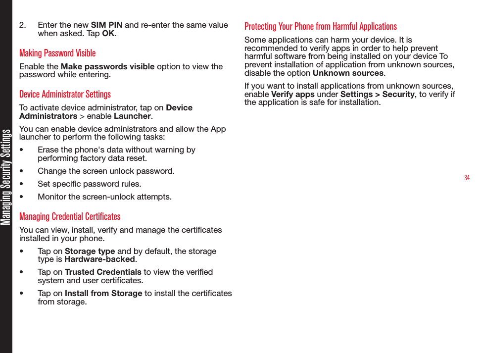 342.  Enter the new SIM PIN and re-enter the same value when asked. Tap OK. Making Password VisibleEnable the Make passwords visible option to view the password while entering.Device Administrator SettingsTo activate device administrator, tap on Device Administrators &gt; enable Launcher.You can enable device administrators and allow the App launcher to perform the following tasks:•  Erase the phone&apos;s data without warning by performing factory data reset.•  Change the screen unlock password.•  Set specic password rules.•  Monitor the screen-unlock attempts.Managing Credential CertificatesYou can view, install, verify and manage the certicates installed in your phone.•  Tap on Storage type and by default, the storage type is Hardware-backed.•  Tap on Trusted Credentials to view the veried system and user certicates.•  Tap on Install from Storage to install the certicates from storage. Protecting Your Phone from Harmful ApplicationsSome applications can harm your device. It is recommended to verify apps in order to help prevent harmful software from being installed on your device To prevent installation of application from unknown sources, disable the option Unknown sources.If you want to install applications from unknown sources, enable Verify apps under Settings &gt; Security, to verify if the application is safe for installation.Managing Security Settings