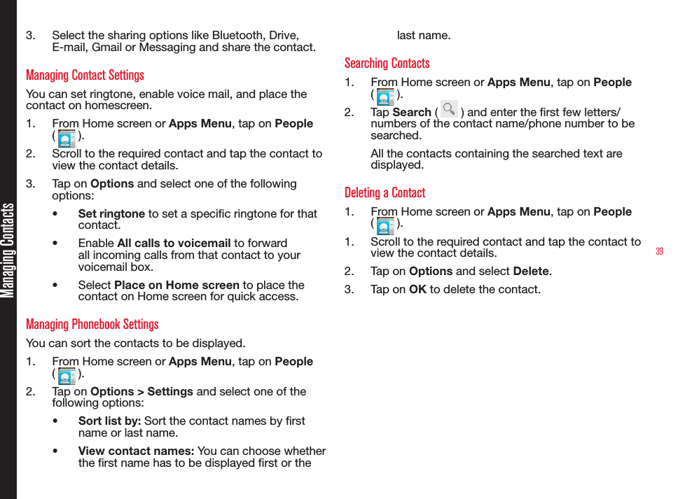393.  Select the sharing options like Bluetooth, Drive, E-mail, Gmail or Messaging and share the contact.Managing Contact SettingsYou can set ringtone, enable voice mail, and place the contact on homescreen.1.  From Home screen or Apps Menu, tap on People (   ). 2.  Scroll to the required contact and tap the contact to view the contact details.3.  Tap on Options and select one of the following options:•  Set ringtone to set a specic ringtone for that  contact.•  Enable All calls to voicemail to forward all incoming calls from that contact to your voicemail box.•  Select Place on Home screen to place the contact on Home screen for quick access.Managing Phonebook SettingsYou can sort the contacts to be displayed.1.  From Home screen or Apps Menu, tap on People (   ).2.  Ta p  on Options &gt; Settings and select one of the following options:•  Sort list by: Sort the contact names by rst name or last name.•  View contact names: You can choose whether the rst name has to be displayed rst or the last name.Searching Contacts1.  From Home screen or Apps Menu, tap on People (   ).2.  Tap Search (   ) and enter the rst few letters/ numbers of the contact name/phone number to be searched.All the contacts containing the searched text are displayed.Deleting a Contact1.  From Home screen or Apps Menu, tap on People (   ). 1.  Scroll to the required contact and tap the contact to view the contact details.2.  Tap on Options and select Delete.3.  Tap on OK to delete the contact.Managing Contacts