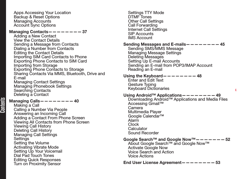 4Apps Accessing Your LocationBackup &amp; Reset OptionsManaging AccountsAccount Sync OptionsManaging  Contacts————————   37Adding a New ContactView the Contact DetailsSending a Message from ContactsDialing a Number from ContactsEditing the Contact DetailsImporting SIM Card Contacts to PhoneExporting Phone Contacts to SIM CardImporting from StorageExporting Phone Contacts to StorageSharing Contacts Via MMS, Bluetooth, Drive and E-mailManaging Contact SettingsManaging Phonebook SettingsSearching ContactsDeleting a ContactManaging  Calls————————   40Making a CallCalling a Number Via PeopleAnswering an Incoming CallAdding a Contact From Phone ScreenViewing All Contacts from Phone ScreenViewing Call HistoryDeleting Call HistoryManaging Call SettingsSettingsSetting the VolumeActivating Vibrate ModeSetting Up Your VoicemailDial Pad Touch TonesEditing Quick ResponsesTurn on Proximity SensorSettings TTY ModeDTMF TonesOther Call SettingsCall ForwardingInternet Call SettingsSIP AccountsIMS AccountSending Messages and E-mails————————  45Sending SMS/MMS Message Managing Message SettingsDeleting MessagesSetting Up E-mail AccountsSending an E-mail from POP3/IMAP AccountReading an E-mailUsing the Keyboard————————  48Enter and Edit TextGesture TypingKeyboard DictionariesUsing Android™ Applications————————  49Downloading Android™ Applications and Media FilesAccessing Gmail™CameraMultimedia Player Google Calendar™AlarmClockCalculatorSound RecorderGoogle Search™ and Google Now™———————  52About Google Search™ and Google Now™Activate Google NowVoice Search and ActionVoice ActionsEnd User License Agreement————————  53Contents